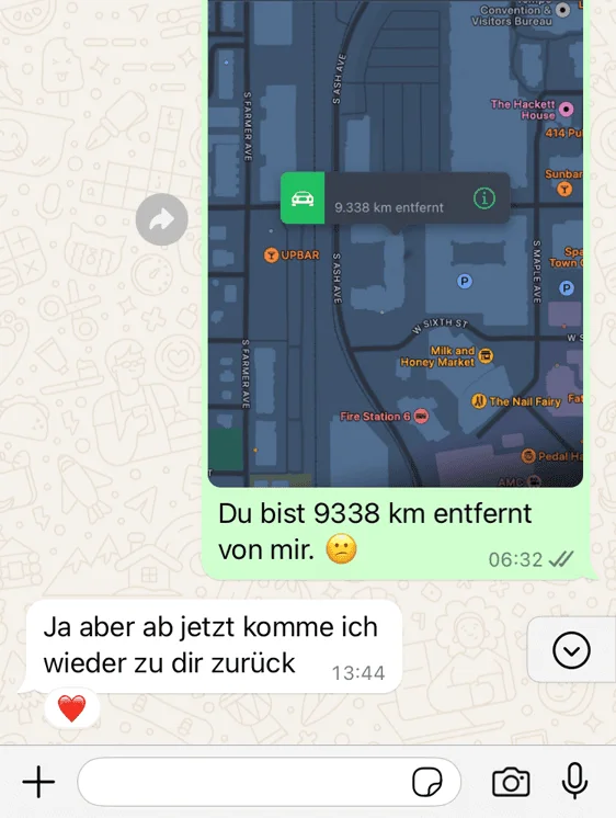 WhatsApp-Nachricht an meinen Mann während seiner USA-Dienstreise: „Du bist 9338 km entfernt von mir“, seine Antwort: „Ja aber ab jetzt komme ich wieder zu dir zurück“.